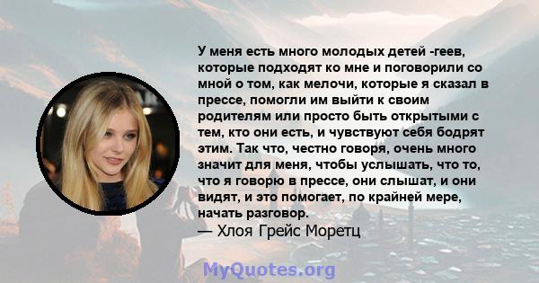 У меня есть много молодых детей -геев, которые подходят ко мне и поговорили со мной о том, как мелочи, которые я сказал в прессе, помогли им выйти к своим родителям или просто быть открытыми с тем, кто они есть, и