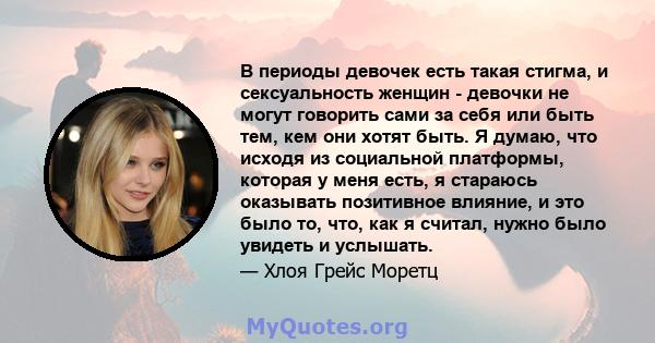 В периоды девочек есть такая стигма, и сексуальность женщин - девочки не могут говорить сами за себя или быть тем, кем они хотят быть. Я думаю, что исходя из социальной платформы, которая у меня есть, я стараюсь