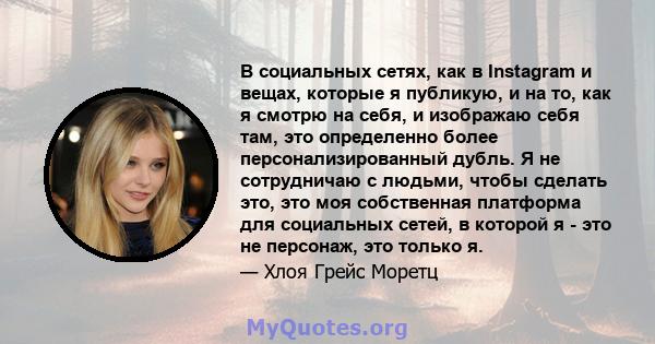 В социальных сетях, как в Instagram и вещах, которые я публикую, и на то, как я смотрю на себя, и изображаю себя там, это определенно более персонализированный дубль. Я не сотрудничаю с людьми, чтобы сделать это, это