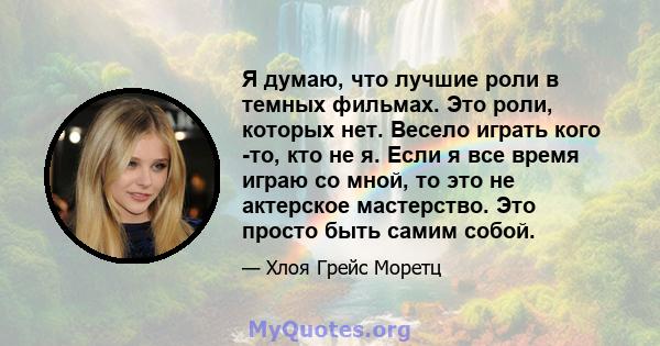 Я думаю, что лучшие роли в темных фильмах. Это роли, которых нет. Весело играть кого -то, кто не я. Если я все время играю со мной, то это не актерское мастерство. Это просто быть самим собой.