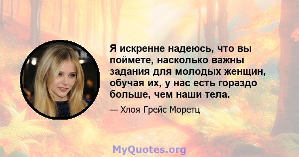 Я искренне надеюсь, что вы поймете, насколько важны задания для молодых женщин, обучая их, у нас есть гораздо больше, чем наши тела.