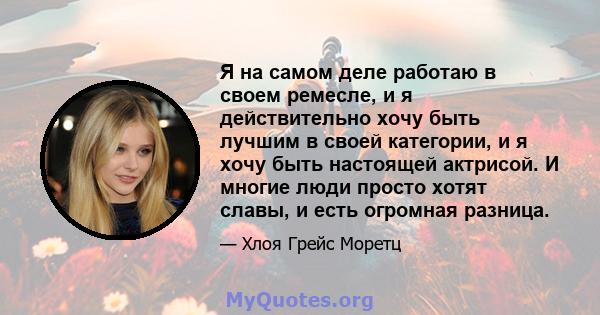 Я на самом деле работаю в своем ремесле, и я действительно хочу быть лучшим в своей категории, и я хочу быть настоящей актрисой. И многие люди просто хотят славы, и есть огромная разница.