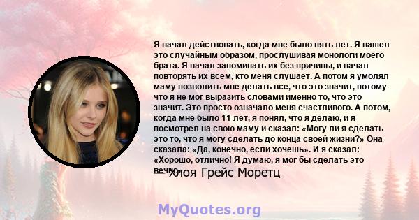 Я начал действовать, когда мне было пять лет. Я нашел это случайным образом, прослушивая монологи моего брата. Я начал запоминать их без причины, и начал повторять их всем, кто меня слушает. А потом я умолял маму