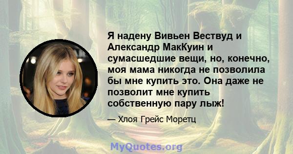 Я надену Вивьен Вествуд и Александр МакКуин и сумасшедшие вещи, но, конечно, моя мама никогда не позволила бы мне купить это. Она даже не позволит мне купить собственную пару лыж!