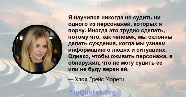 Я научился никогда не судить ни одного из персонажей, которых я порчу. Иногда это трудно сделать, потому что, как человек, мы склонны делать суждения, когда мы узнаем информацию о людях и ситуациях. Однако, чтобы