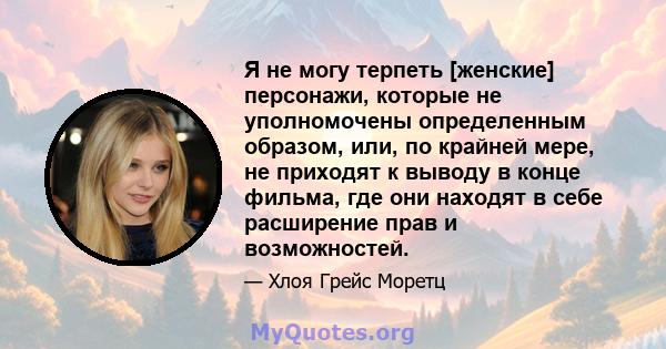 Я не могу терпеть [женские] персонажи, которые не уполномочены определенным образом, или, по крайней мере, не приходят к выводу в конце фильма, где они находят в себе расширение прав и возможностей.