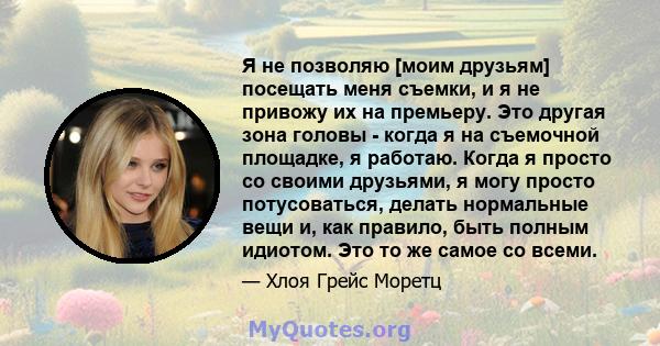 Я не позволяю [моим друзьям] посещать меня съемки, и я не привожу их на премьеру. Это другая зона головы - когда я на съемочной площадке, я работаю. Когда я просто со своими друзьями, я могу просто потусоваться, делать