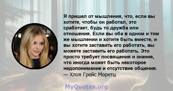 Я пришел от мышления, что, если вы хотите, чтобы он работал, это сработает, будь то дружба или отношения. Если вы оба в одном и том же мышлении и хотите быть вместе, и вы хотите заставить его работать, вы можете