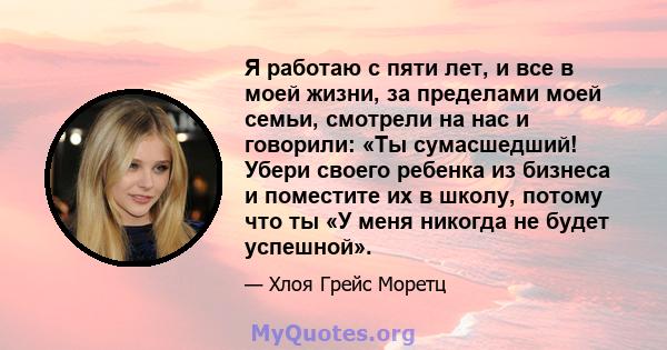 Я работаю с пяти лет, и все в моей жизни, за пределами моей семьи, смотрели на нас и говорили: «Ты сумасшедший! Убери своего ребенка из бизнеса и поместите их в школу, потому что ты «У меня никогда не будет успешной».