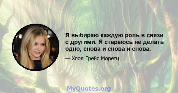 Я выбираю каждую роль в связи с другими. Я стараюсь не делать одно, снова и снова и снова.