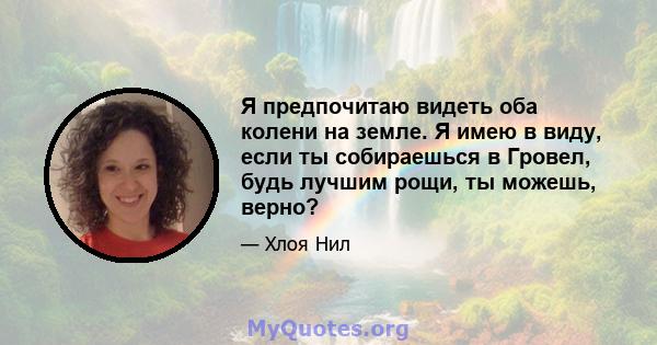 Я предпочитаю видеть оба колени на земле. Я имею в виду, если ты собираешься в Гровел, будь лучшим рощи, ты можешь, верно?