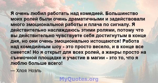 Я очень любил работать над комедией. Большинство моих ролей были очень драматичными и задействовали много эмоциональной работы и плача по сигналу. Я действительно наслаждаюсь этими ролями, потому что вы действительно