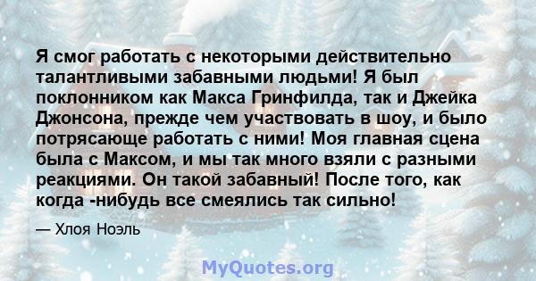 Я смог работать с некоторыми действительно талантливыми забавными людьми! Я был поклонником как Макса Гринфилда, так и Джейка Джонсона, прежде чем участвовать в шоу, и было потрясающе работать с ними! Моя главная сцена