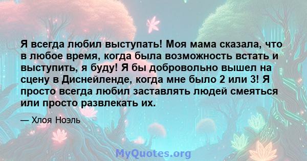 Я всегда любил выступать! Моя мама сказала, что в любое время, когда была возможность встать и выступить, я буду! Я бы добровольно вышел на сцену в Диснейленде, когда мне было 2 или 3! Я просто всегда любил заставлять