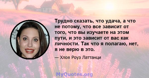 Трудно сказать, что удача, а что не потому, что все зависит от того, что вы изучаете на этом пути, и это зависит от вас как личности. Так что я полагаю, нет, я не верю в это.