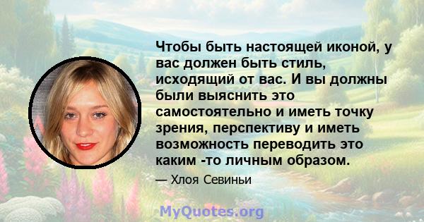 Чтобы быть настоящей иконой, у вас должен быть стиль, исходящий от вас. И вы должны были выяснить это самостоятельно и иметь точку зрения, перспективу и иметь возможность переводить это каким -то личным образом.