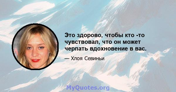 Это здорово, чтобы кто -то чувствовал, что он может черпать вдохновение в вас.