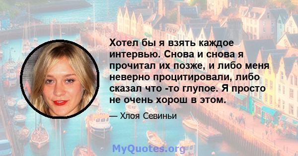 Хотел бы я взять каждое интервью. Снова и снова я прочитал их позже, и либо меня неверно процитировали, либо сказал что -то глупое. Я просто не очень хорош в этом.