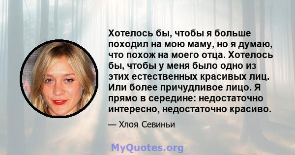 Хотелось бы, чтобы я больше походил на мою маму, но я думаю, что похож на моего отца. Хотелось бы, чтобы у меня было одно из этих естественных красивых лиц. Или более причудливое лицо. Я прямо в середине: недостаточно