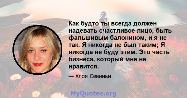 Как будто ты всегда должен надевать счастливое лицо, быть фальшивым балонином, и я не так. Я никогда не был таким; Я никогда не буду этим. Это часть бизнеса, который мне не нравится.