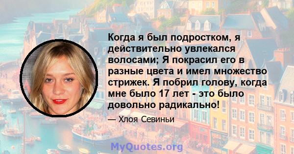 Когда я был подростком, я действительно увлекался волосами; Я покрасил его в разные цвета и имел множество стрижек. Я побрил голову, когда мне было 17 лет - это было довольно радикально!