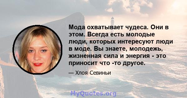 Мода охватывает чудеса. Они в этом. Всегда есть молодые люди, которых интересуют люди в моде. Вы знаете, молодежь, жизненная сила и энергия - это приносит что -то другое.