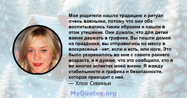 Мои родители нашли традицию и ритуал очень важными, потому что они оба воспитывались таким образом и нашли в этом утешение. Они думали, что для детей важно держать в графике. Вы пошли домой на праздники, вы отправились