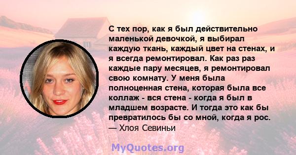 С тех пор, как я был действительно маленькой девочкой, я выбирал каждую ткань, каждый цвет на стенах, и я всегда ремонтировал. Как раз раз каждые пару месяцев, я ремонтировал свою комнату. У меня была полноценная стена, 