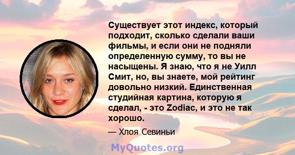 Существует этот индекс, который подходит, сколько сделали ваши фильмы, и если они не подняли определенную сумму, то вы не насыщены. Я знаю, что я не Уилл Смит, но, вы знаете, мой рейтинг довольно низкий. Единственная