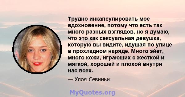 Трудно инкапсулировать мое вдохновение, потому что есть так много разных взглядов, но я думаю, что это как сексуальная девушка, которую вы видите, идущая по улице в прохладном наряде. Много эйет, много кожи, играющих с