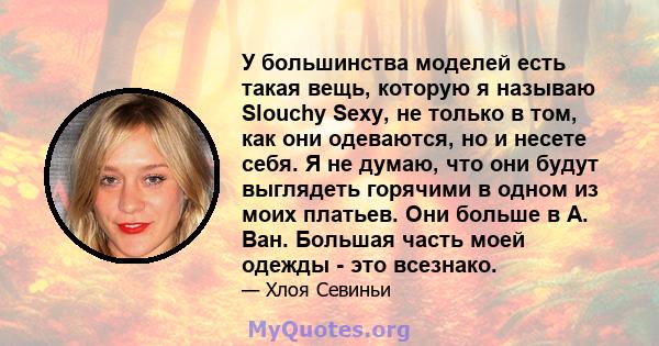 У большинства моделей есть такая вещь, которую я называю Slouchy Sexy, не только в том, как они одеваются, но и несете себя. Я не думаю, что они будут выглядеть горячими в одном из моих платьев. Они больше в А. Ван.