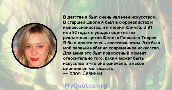 В детстве я был очень увлечен искусством. В старшей школе я был в сюрреалистах и ​​импрессионистах, и я любил Климта. В 91 или 92 годах я увидел один из тех рекламных щитов Феликс Гонсалес-Торрес. Я был просто очень