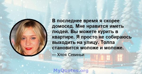 В последнее время я скорее домосед. Мне нравится иметь людей. Вы можете курить в квартире. Я просто не собираюсь выходить на улицу. Толпа становится моложе и моложе.