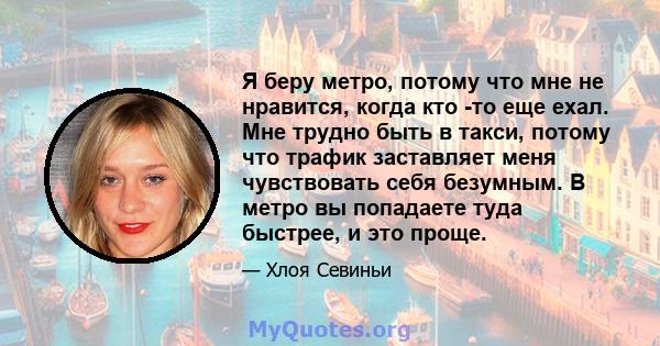 Я беру метро, ​​потому что мне не нравится, когда кто -то еще ехал. Мне трудно быть в такси, потому что трафик заставляет меня чувствовать себя безумным. В метро вы попадаете туда быстрее, и это проще.