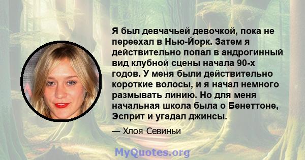 Я был девчачьей девочкой, пока не переехал в Нью-Йорк. Затем я действительно попал в андрогинный вид клубной сцены начала 90-х годов. У меня были действительно короткие волосы, и я начал немного размывать линию. Но для