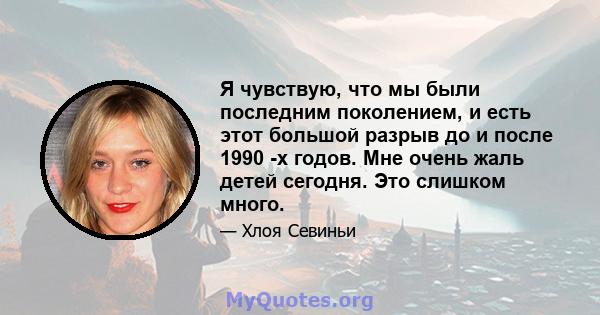 Я чувствую, что мы были последним поколением, и есть этот большой разрыв до и после 1990 -х годов. Мне очень жаль детей сегодня. Это слишком много.