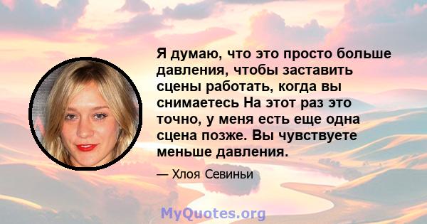 Я думаю, что это просто больше давления, чтобы заставить сцены работать, когда вы снимаетесь На этот раз это точно, у меня есть еще одна сцена позже. Вы чувствуете меньше давления.