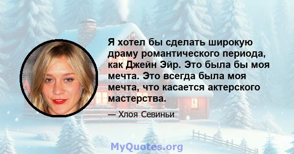 Я хотел бы сделать широкую драму романтического периода, как Джейн Эйр. Это была бы моя мечта. Это всегда была моя мечта, что касается актерского мастерства.