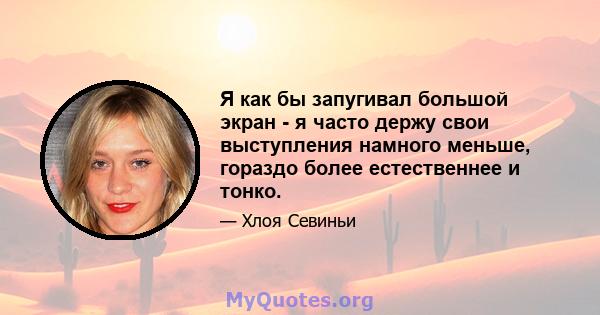 Я как бы запугивал большой экран - я часто держу свои выступления намного меньше, гораздо более естественнее и тонко.