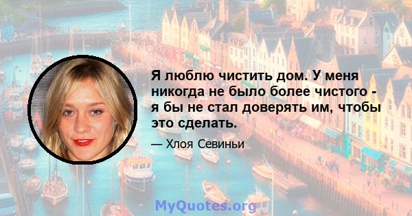 Я люблю чистить дом. У меня никогда не было более чистого - я бы не стал доверять им, чтобы это сделать.