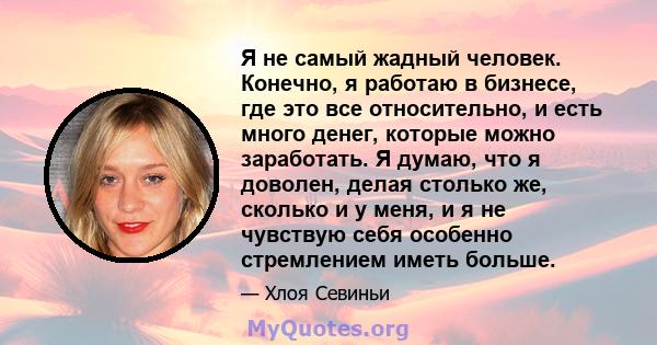 Я не самый жадный человек. Конечно, я работаю в бизнесе, где это все относительно, и есть много денег, которые можно заработать. Я думаю, что я доволен, делая столько же, сколько и у меня, и я не чувствую себя особенно