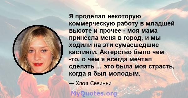 Я проделал некоторую коммерческую работу в младшей высоте и прочее - моя мама принесла меня в город, и мы ходили на эти сумасшедшие кастинги. Актерство было чем -то, о чем я всегда мечтал сделать ... это была моя