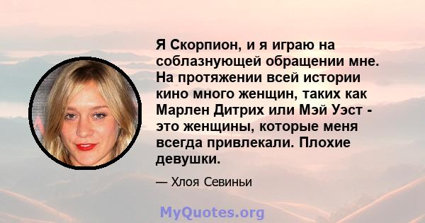 Я Скорпион, и я играю на соблазнующей обращении мне. На протяжении всей истории кино много женщин, таких как Марлен Дитрих или Мэй Уэст - это женщины, которые меня всегда привлекали. Плохие девушки.