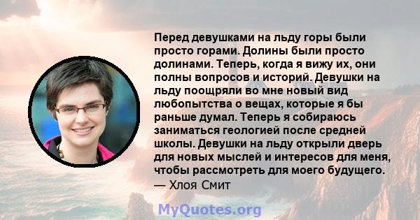 Перед девушками на льду горы были просто горами. Долины были просто долинами. Теперь, когда я вижу их, они полны вопросов и историй. Девушки на льду поощряли во мне новый вид любопытства о вещах, которые я бы раньше