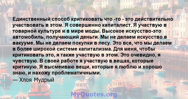 Единственный способ критиковать что -то - это действительно участвовать в этом. Я совершенно капиталист. Я участвую в товарной культуре и в мире моды. Высокое искусство-это автомобиль, получающий деньги. Мы не делаем