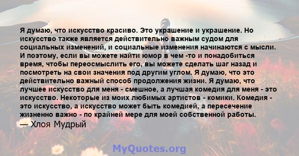 Я думаю, что искусство красиво. Это украшение и украшение. Но искусство также является действительно важным судом для социальных изменений, и социальные изменения начинаются с мысли. И поэтому, если вы можете найти юмор 