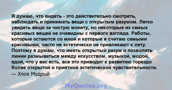 Я думаю, что видеть - это действительно смотреть, наблюдать и принимать вещи с открытым разумом. Легко увидеть вещи за чистую монету, но некоторые из самых красивых вещей не очевидны с первого взгляда. Работы, которые