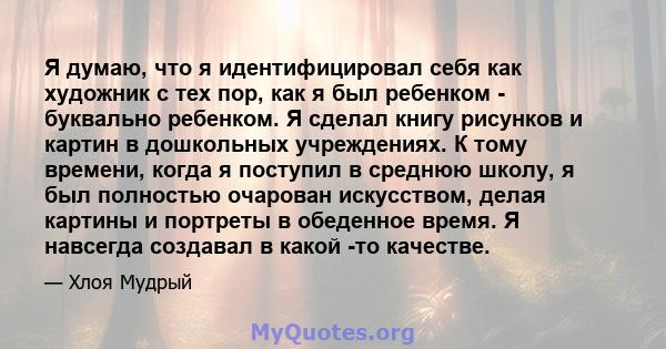 Я думаю, что я идентифицировал себя как художник с тех пор, как я был ребенком - буквально ребенком. Я сделал книгу рисунков и картин в дошкольных учреждениях. К тому времени, когда я поступил в среднюю школу, я был