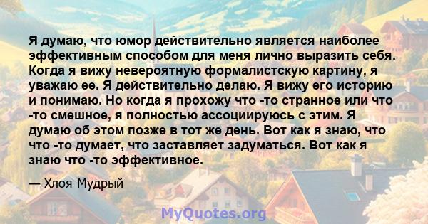 Я думаю, что юмор действительно является наиболее эффективным способом для меня лично выразить себя. Когда я вижу невероятную формалистскую картину, я уважаю ее. Я действительно делаю. Я вижу его историю и понимаю. Но