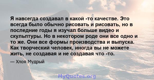 Я навсегда создавал в какой -то качестве. Это всегда было обычно рисовать и рисовать, но в последние годы я изучал больше видео и скульптуры. Но в некотором роде они все одно и то же. Они все формы производства и